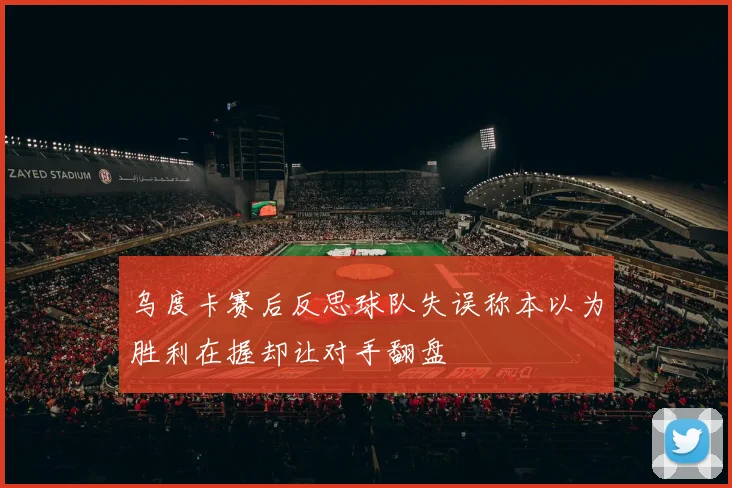 乌度卡赛后反思球队失误称本以为胜利在握却让对手翻盘
