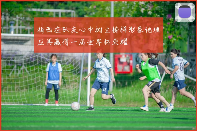 梅西在队友心中树立榜样形象他理应再赢得一届世界杯荣耀