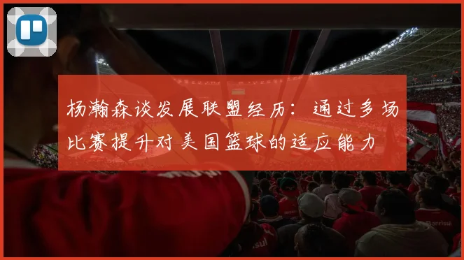 杨瀚森谈发展联盟经历：通过多场比赛提升对美国篮球的适应能力