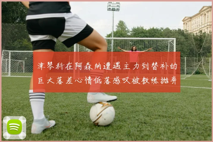 津琴科在阿森纳遭遇主力到替补的巨大落差心情低落感叹被教练抛弃